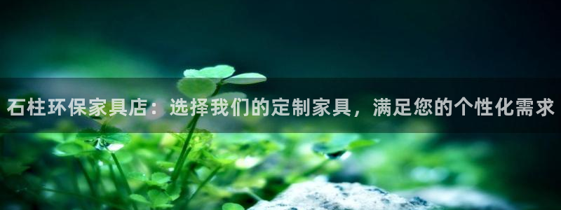 杏耀平台服务中心电话号码：石柱环保家具店：选择我们的定制家具