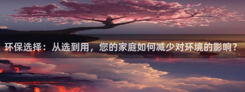 杏耀客户端登录：环保选择：从选到用，您的家庭如何减少对环境的