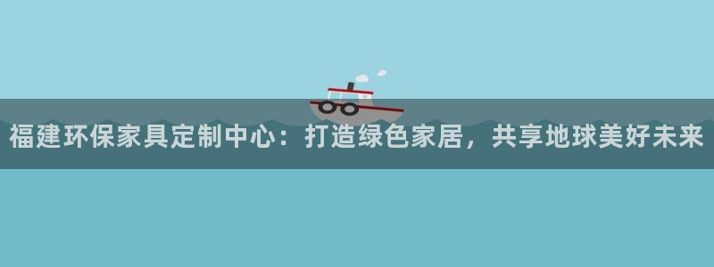 杏耀3代理：福建环保家具定制中心：打造绿色家居，共享地球美好